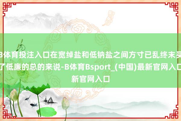 B体育投注入口在宽绰盐和低钠盐之间方寸已乱终末买了低廉的总的来说-B体育Bsport_(中国)最新官网入口