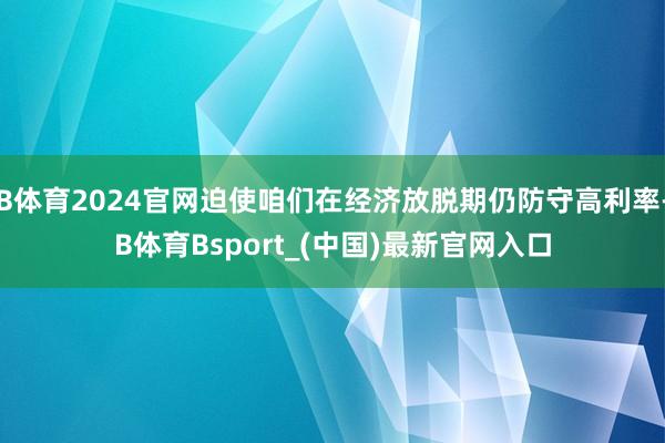 B体育2024官网迫使咱们在经济放脱期仍防守高利率-B体育Bsport_(中国)最新官网入口