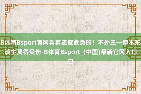 B体育Bsport官网看着还蛮危急的！不外王一博本东谈主莫得受伤-B体育Bsport_(中国)最新官网入口