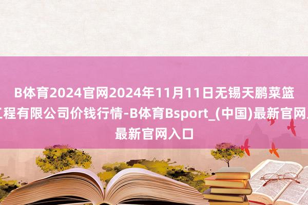 B体育2024官网2024年11月11日无锡天鹏菜篮子工程有限公司价钱行情-B体育Bsport_(中国)最新官网入口