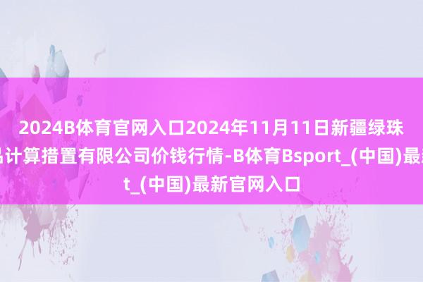 2024B体育官网入口2024年11月11日新疆绿珠九鼎农居品计算措置有限公司价钱行情-B体育Bsport_(中国)最新官网入口