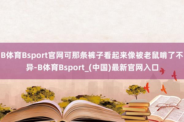 B体育Bsport官网可那条裤子看起来像被老鼠啃了不异-B体育Bsport_(中国)最新官网入口
