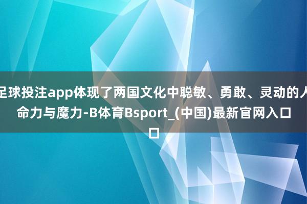 足球投注app体现了两国文化中聪敏、勇敢、灵动的人命力与魔力-B体育Bsport_(中国)最新官网入口