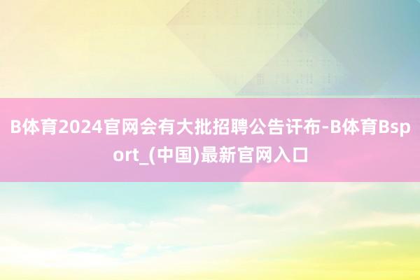 B体育2024官网会有大批招聘公告讦布-B体育Bsport_(中国)最新官网入口