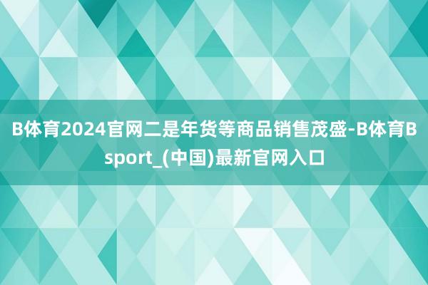 B体育2024官网　　二是年货等商品销售茂盛-B体育Bsport_(中国)最新官网入口