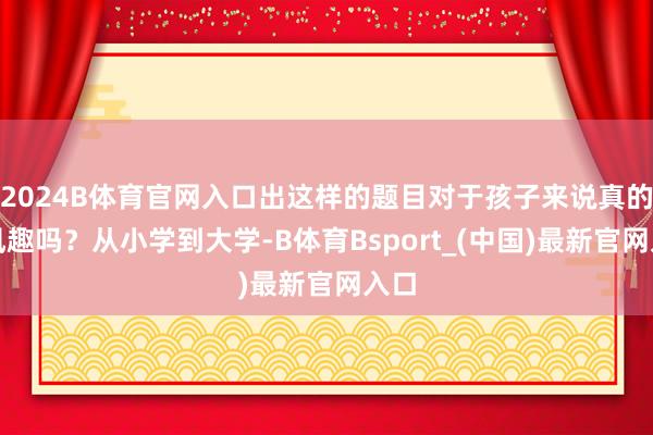 2024B体育官网入口出这样的题目对于孩子来说真的有风趣吗？从小学到大学-B体育Bsport_(中国)最新官网入口