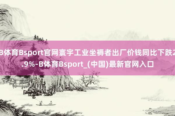 B体育Bsport官网寰宇工业坐褥者出厂价钱同比下跌2.9%-B体育Bsport_(中国)最新官网入口