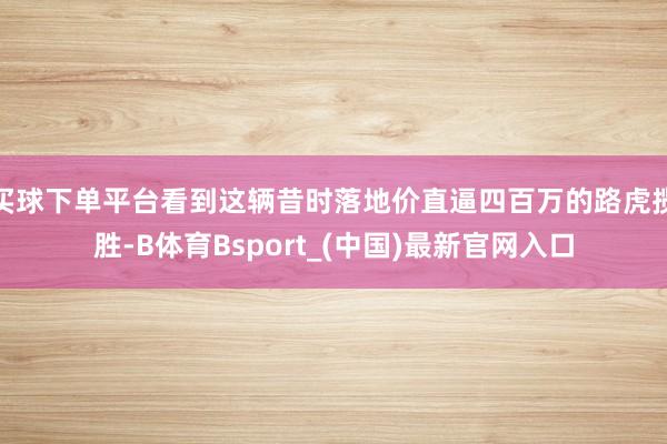 买球下单平台看到这辆昔时落地价直逼四百万的路虎揽胜-B体育Bsport_(中国)最新官网入口