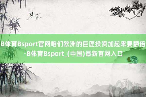 B体育Bsport官网咱们欧洲的巨匠投资加起来要翻倍-B体育Bsport_(中国)最新官网入口