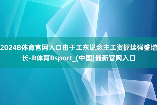 2024B体育官网入口由于工东说念主工资握续强盛增长-B体育Bsport_(中国)最新官网入口