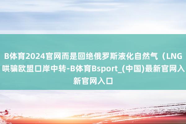 B体育2024官网而是回绝俄罗斯液化自然气（LNG）哄骗欧盟口岸中转-B体育Bsport_(中国)最新官网入口