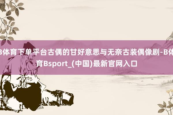 B体育下单平台古偶的甘好意思与无奈古装偶像剧-B体育Bsport_(中国)最新官网入口
