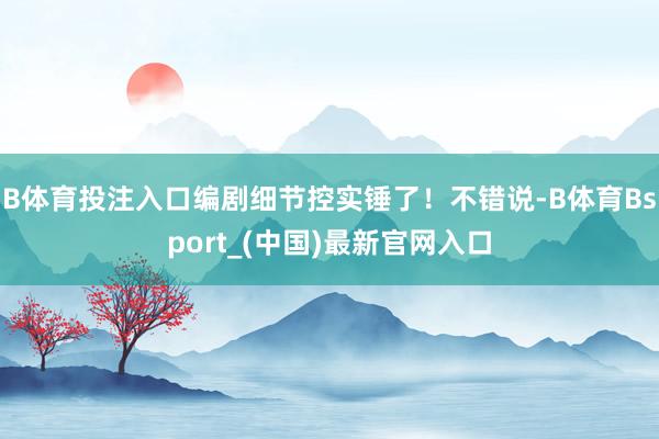 B体育投注入口编剧细节控实锤了！不错说-B体育Bsport_(中国)最新官网入口