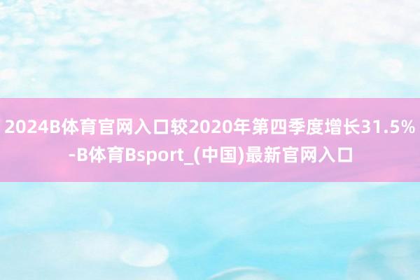 2024B体育官网入口较2020年第四季度增长31.5%-B体育Bsport_(中国)最新官网入口