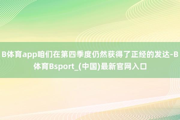 B体育app咱们在第四季度仍然获得了正经的发达-B体育Bsport_(中国)最新官网入口