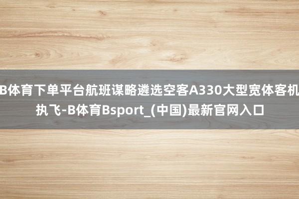 B体育下单平台航班谋略遴选空客A330大型宽体客机执飞-B体育Bsport_(中国)最新官网入口