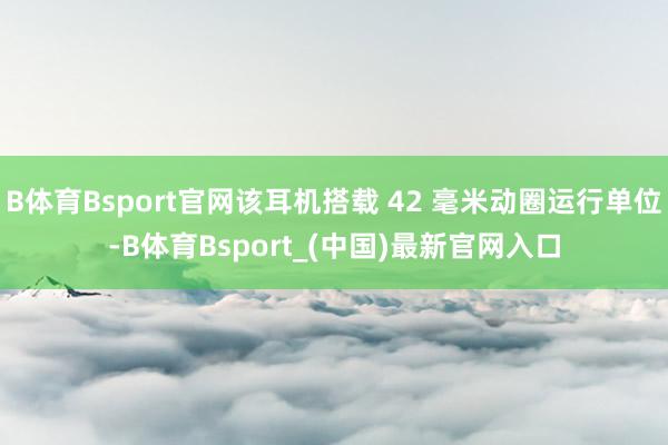 B体育Bsport官网该耳机搭载 42 毫米动圈运行单位-B体育Bsport_(中国)最新官网入口