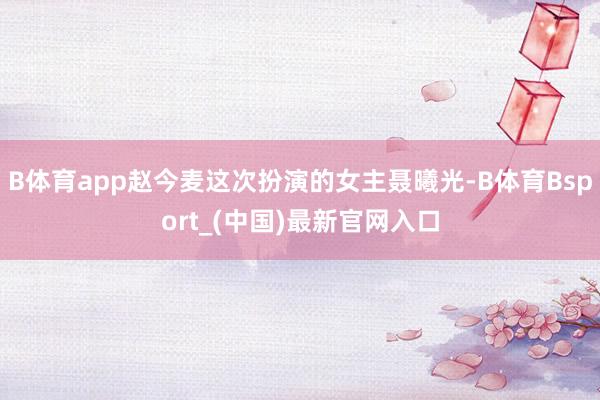 B体育app赵今麦这次扮演的女主聂曦光-B体育Bsport_(中国)最新官网入口
