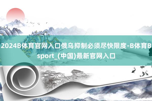 2024B体育官网入口俄乌抑制必须尽快限度-B体育Bsport_(中国)最新官网入口