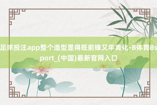 足球投注app整个造型显得既前锋又年青化-B体育Bsport_(中国)最新官网入口