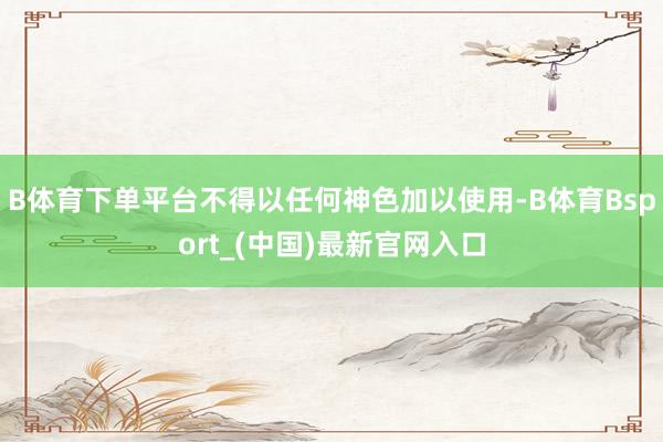 B体育下单平台不得以任何神色加以使用-B体育Bsport_(中国)最新官网入口