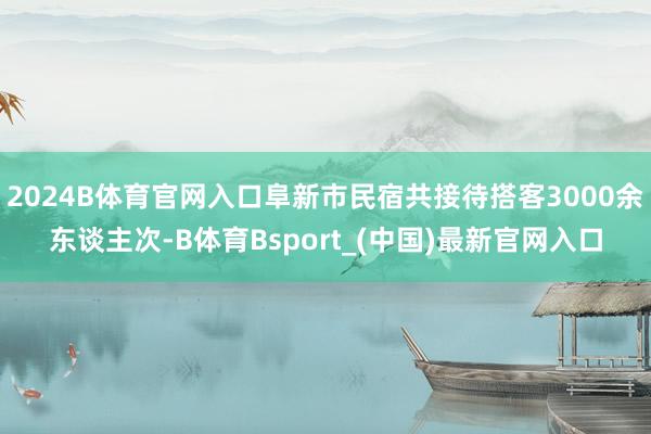 2024B体育官网入口阜新市民宿共接待搭客3000余东谈主次-B体育Bsport_(中国)最新官网入口
