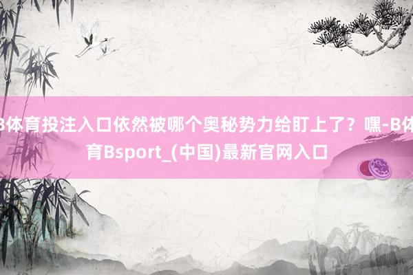 B体育投注入口依然被哪个奥秘势力给盯上了？嘿-B体育Bsport_(中国)最新官网入口
