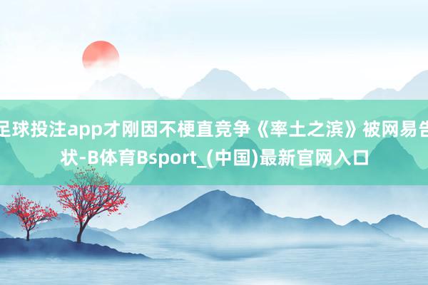 足球投注app才刚因不梗直竞争《率土之滨》被网易告状-B体育Bsport_(中国)最新官网入口