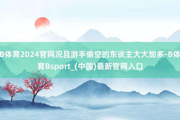 B体育2024官网况且游手偷空的东谈主大大加多-B体育Bsport_(中国)最新官网入口