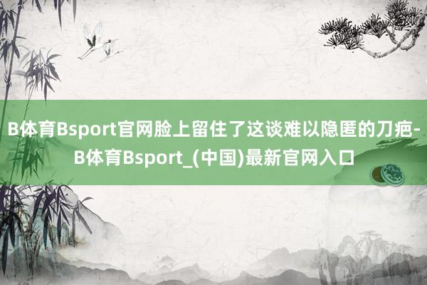 B体育Bsport官网脸上留住了这谈难以隐匿的刀疤-B体育Bsport_(中国)最新官网入口