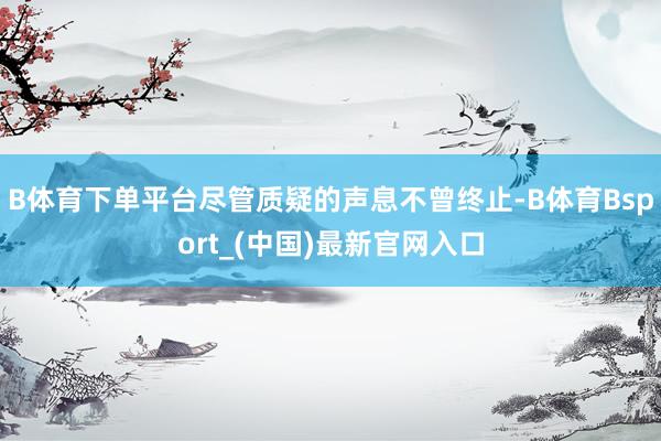 B体育下单平台尽管质疑的声息不曾终止-B体育Bsport_(中国)最新官网入口