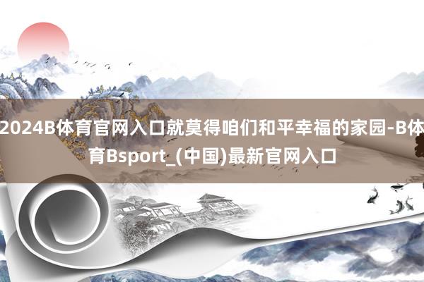 2024B体育官网入口就莫得咱们和平幸福的家园-B体育Bsport_(中国)最新官网入口