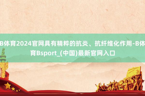 B体育2024官网具有精粹的抗炎、抗纤维化作用-B体育Bsport_(中国)最新官网入口