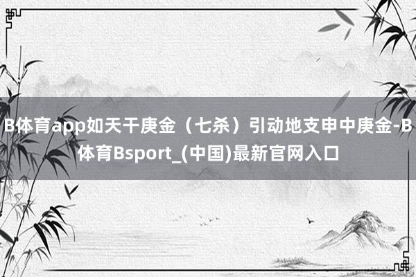 B体育app如天干庚金（七杀）引动地支申中庚金-B体育Bsport_(中国)最新官网入口