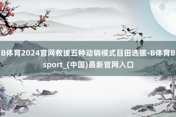 B体育2024官网救援五种动销模式目田选拔-B体育Bsport_(中国)最新官网入口