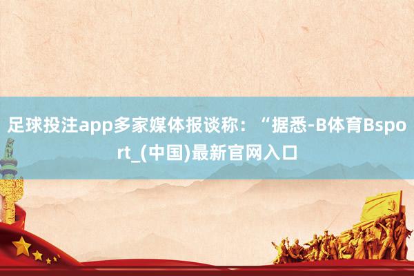 足球投注app多家媒体报谈称：“据悉-B体育Bsport_(中国)最新官网入口