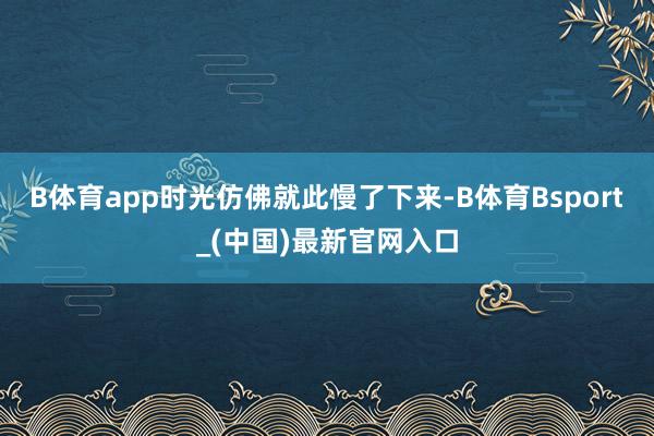 B体育app时光仿佛就此慢了下来-B体育Bsport_(中国)最新官网入口