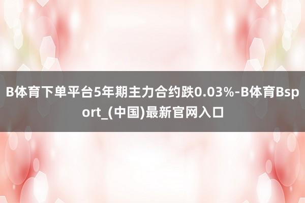 B体育下单平台5年期主力合约跌0.03%-B体育Bsport_(中国)最新官网入口