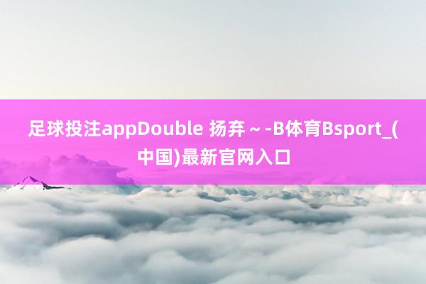 足球投注appDouble 扬弃～-B体育Bsport_(中国)最新官网入口