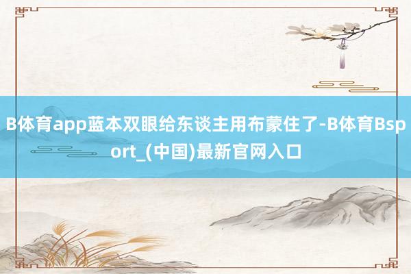 B体育app蓝本双眼给东谈主用布蒙住了-B体育Bsport_(中国)最新官网入口