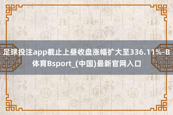 足球投注app截止上昼收盘涨幅扩大至336.11%-B体育Bsport_(中国)最新官网入口