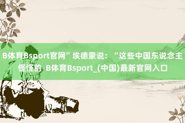 B体育Bsport官网”埃德蒙说：“这些中国东说念主怪怪的-B体育Bsport_(中国)最新官网入口