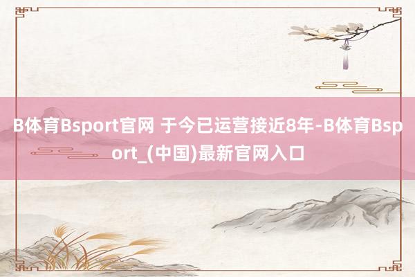 B体育Bsport官网 于今已运营接近8年-B体育Bsport_(中国)最新官网入口