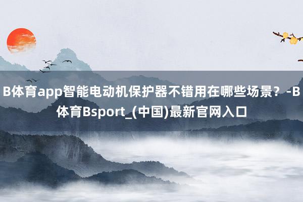B体育app智能电动机保护器不错用在哪些场景？-B体育Bsport_(中国)最新官网入口
