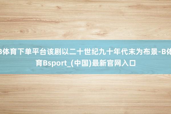 B体育下单平台该剧以二十世纪九十年代末为布景-B体育Bsport_(中国)最新官网入口