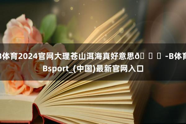 B体育2024官网大理苍山洱海真好意思😁-B体育Bsport_(中国)最新官网入口