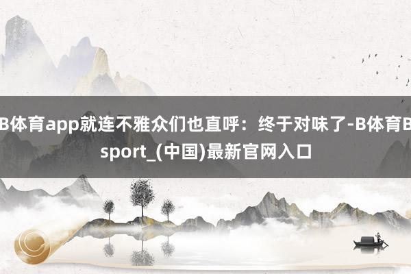 B体育app就连不雅众们也直呼：终于对味了-B体育Bsport_(中国)最新官网入口