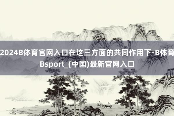 2024B体育官网入口在这三方面的共同作用下-B体育Bsport_(中国)最新官网入口