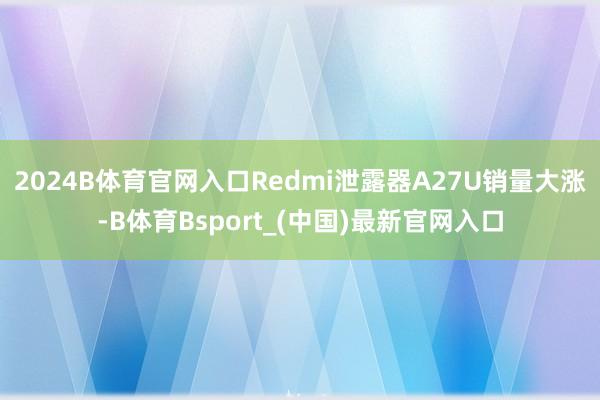 2024B体育官网入口Redmi泄露器A27U销量大涨-B体育Bsport_(中国)最新官网入口