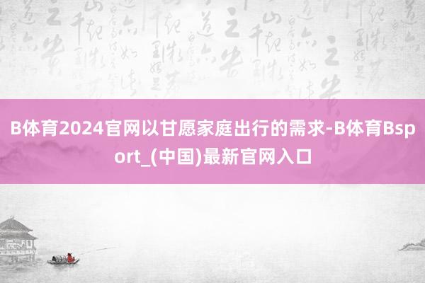 B体育2024官网以甘愿家庭出行的需求-B体育Bsport_(中国)最新官网入口